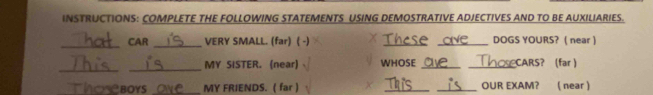 INSTRUCTIONS: COMPLETE THE FOLLOWING STATEMENTS USING DEMOSTRATIVE ADJECTIVES AND TO BE AUXILIARIES. 
_ 
CAR_ VERY SMALL. (far) ( -) Thcse ave_ DOGS YOURS? ( near ) 
_ 
_ 
MY SISTER. (near) WHOSE __CARS? (far ) 
hoseboys _MY FRIENDS. ( far ) __OUR EXAM? ( near 