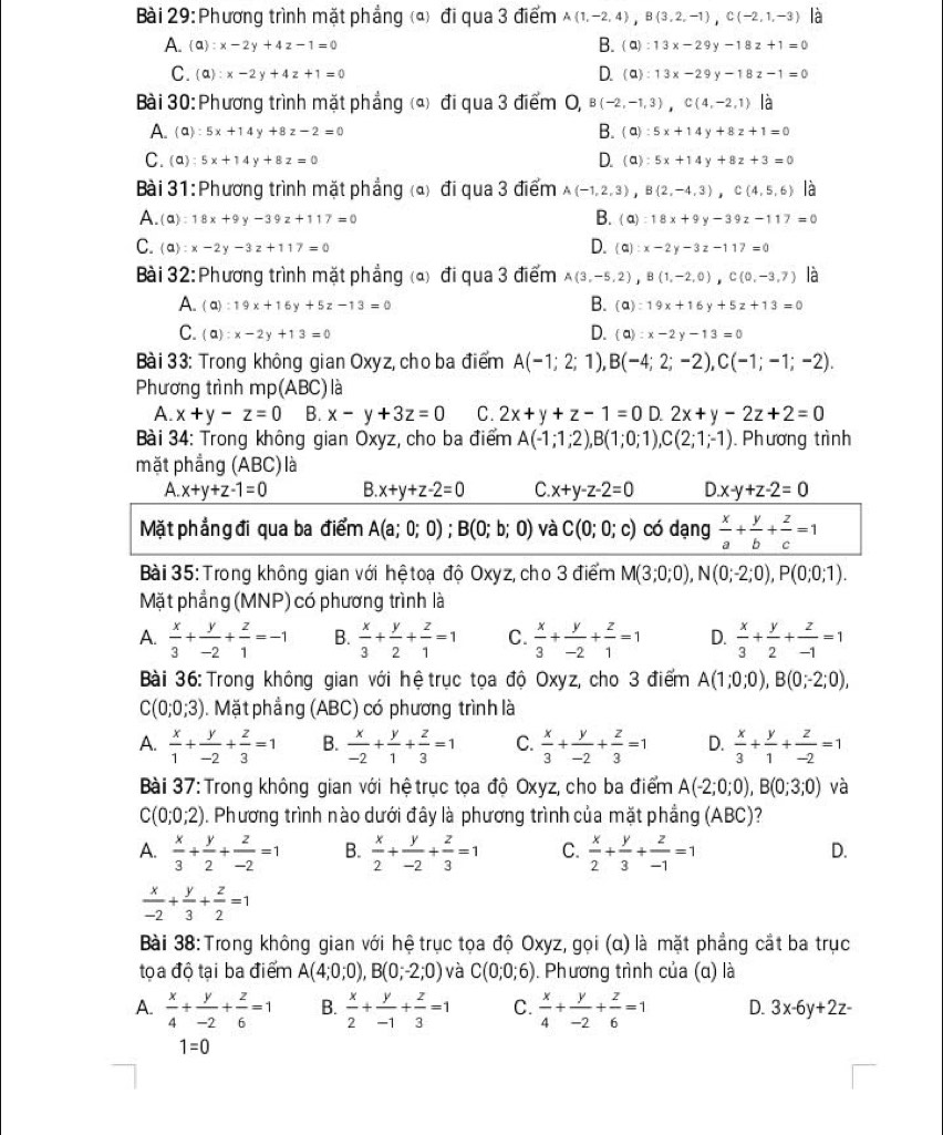 Phương trình mặt phẳng (ª) đi qua 3 điểm A(1,-2,4),B(3,2,-1),C(-2,1,-3)
B.
A. (a):x-2y+4z-1=0 (a):13x-29y-18z+1=0
C. (a):x-2y+4z+1=0 D. (Q):13x-29y-18z-1=0
Bài 30: Phương trình mặt phẳng (*) đi qua 3 điểm O, B (-2,-1,3),C(4,-2,1) là
A.  a :5x+14y+8z-2=0 B. (a):5x+14y+8z+1=0
C. (Q):5x+14y+8z=0 D. (Q):5x+14y+8z+3=0
Bài 31:Phương trình mặt phẳng (△) đi qua 3 điểm A(-1,2,3),B(2,-4,3),C(4,5,6) là
A. (alpha ):18x+9y-39z+117=0 B. (a):18x+9y-39z-117=0
D.
C. (a):x-2y-3z+117=0 (Q):x-2y-3z-117=0
Bài 32: Phương trình mặt phẳng (a) đi qua 3 điểm A(3,-5,2),B(1,-2,0),C(0,-3,7) là
A. :19x+16y+5z-13=0 B. (a):19x+16y+5z+13=0
(a)
C. ( ):x-2y+13=0 D. (a):x-2y-13=0
Bài 33: Trong không gian Oxyz, cho ba điểm A(-1;2;1),B(-4;2;-2),C(-1;-1;-2).
Phương trình mp(ABC)là
A. x+y-z=0 B. x-y+3z=0 C. 2x+y+z-1=0 D. 2x+y-2z+2=0
Bài 34: Trong không gian Oxyz, cho ba điểm A(-1;1;2),B(1;0;1), ,C(2;1;-1) ). Phương trình
mặt phẳng (ABC) là
A. x+y+z-1=0 B. x+y+z-2=0 C. x+y-z-2=0 D.x-y+z-2=0
Mặt phẳng đi qua ba điểm A(a;0;0);B(0;b;0) và C(0;0;c) có dạng  x/a + y/b + z/c =1
Bài 35: Trong không gian với hệ toạ độ Oxyz, cho 3 điểm M(3;0;0),N(0;-2;0),P(0;0;1).
Mặt phẳng (MNP) có phương trình là
A.  x/3 + y/-2 + z/1 =-1 B.  x/3 + y/2 + z/1 =1 C.  x/3 + y/-2 + z/1 =1 D.  x/3 + y/2 + z/-1 =1
Bài 36: Trong không gian với hệ trục tọa độ Oxyz, cho 3 điểm A(1;0;0),B(0;-2;0),
C(0;0;3). Mặt phẳng (ABC) có phương trình là
A.  x/1 + y/-2 + z/3 =1 B.  x/-2 + y/1 + z/3 =1 C.  x/3 + y/-2 + z/3 =1 D.  x/3 + y/1 + z/-2 =1
Bài 37: Trong không gian với hệ trục tọa độ Oxyz, cho ba điểm A(-2;0;0),B(0;3;0) và
C(0;0;2). Phương trình nào dưới đây là phương trình của mặt phầng (ABC)?
A.  x/3 + y/2 + z/-2 =1 B.  x/2 + y/-2 + z/3 =1 C.  x/2 + y/3 + z/-1 =1
D.
 x/-2 + y/3 + z/2 =1
Bài 38:Trong không gian với hệ trục tọa độ Oxyz, gọi (α) là mặt phẳng cắt ba trục
tọa độ tại ba điểm A(4;0;0),B(0;-2;0) và C(0;0;6). Phương trình của (α) là
A.  x/4 + y/-2 + z/6 =1 B.  x/2 + y/-1 + z/3 =1 C.  x/4 + y/-2 + z/6 =1 D. 3x-6y+2z-
1=0