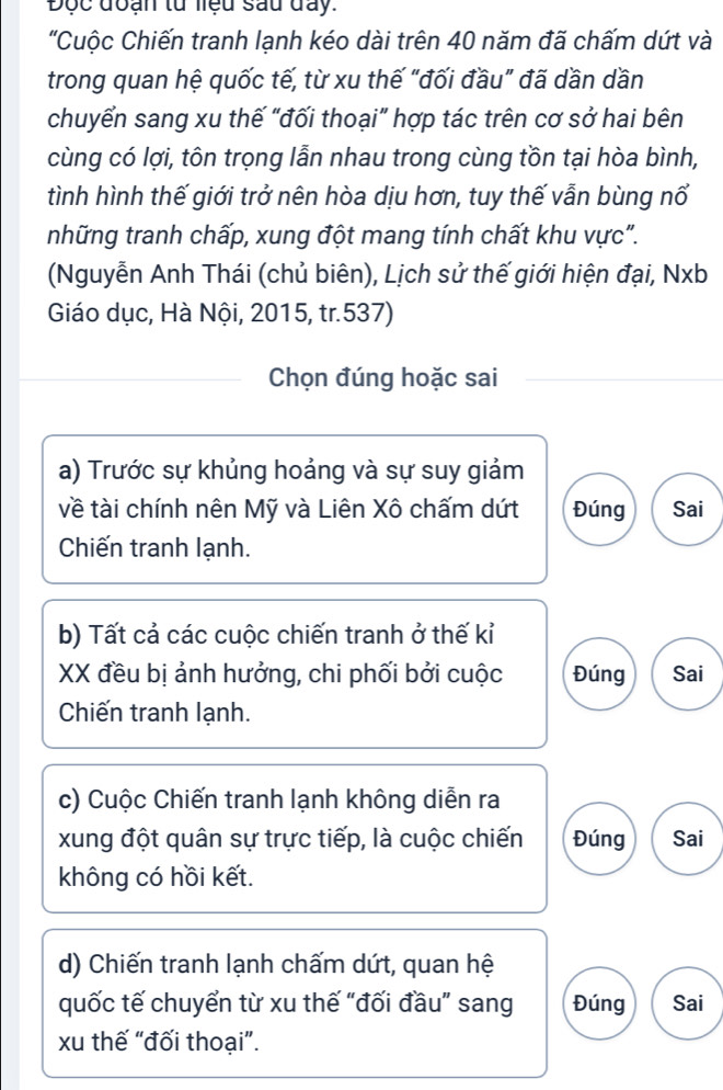 Độc đoạn tử liệu sau đay.
"Cuộc Chiến tranh lạnh kéo dài trên 40 năm đã chấm dứt và
trong quan hệ quốc tế, từ xu thế "đối đầu" đã dần dần
chuyển sang xu thế “đối thoại” hợp tác trên cơ sở hai bên
cùng có lợi, tôn trọng lẫn nhau trong cùng tồn tại hòa bình,
tình hình thế giới trở nên hòa dịu hơn, tuy thế vẫn bùng nổ
những tranh chấp, xung đột mang tính chất khu vực".
(Nguyễn Anh Thái (chủ biên), Lịch sử thế giới hiện đại, Nxb
Giáo dục, Hà Nội, 2015, tr. 537)
Chọn đúng hoặc sai
a) Trước sự khủng hoảng và sự suy giảm
về tài chính nên Mỹ và Liên Xô chấm dứt Đúng Sai
Chiến tranh lạnh.
b) Tất cả các cuộc chiến tranh ở thế kỉ
XX đều bị ảnh hưởng, chi phối bởi cuộc Đúng Sai
Chiến tranh lạnh.
c) Cuộc Chiến tranh lạnh không diễn ra
xung đột quân sự trực tiếp, là cuộc chiến Đúng Sai
không có hồi kết.
d) Chiến tranh lạnh chấm dứt, quan hệ
quốc tế chuyển từ xu thế “đối đầu” sang Đúng Sai
xu thế “đối thoại”.