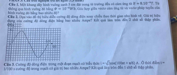 PHAN 3: Cầu trác nghiệm tra loi ngàn (1,5 điểm)
Cầu 1. Một khung dây hình vuông cạnh 5 cm đặt trong từ trường đều có cảm ứng từ B=8.10^(-4)T. Từ
thông qua hình vuông đó bằng varPhi =10^(-6)Wb. Góc hợp giữa vectơ cảm ứng từ và vectơ pháp tuyển của
hình vuông đó bằng bao nhiêu độ?
Cầâu 2. Dựa vào đồ thị biểu diễn cường độ dòng điện xoay chiều theo thời gian như hình vẽ. Giá trị hiệu
dụng của cường độ dòng điện bằng bao nhiêu Ampe? Kết quả làm tròn đến 2 chữ số thập phân.
Câu 3. Cường độ dòng điện trong một đoạn mạch có biểu thức i=sqrt(2)cos (100π t+π /6)A. Ở thời điểm t=
1/100 s cường độ trong mạch có giá trị bao nhiêu Ampe? Kết quả làm tròn đến 1 chữ số thập phân.