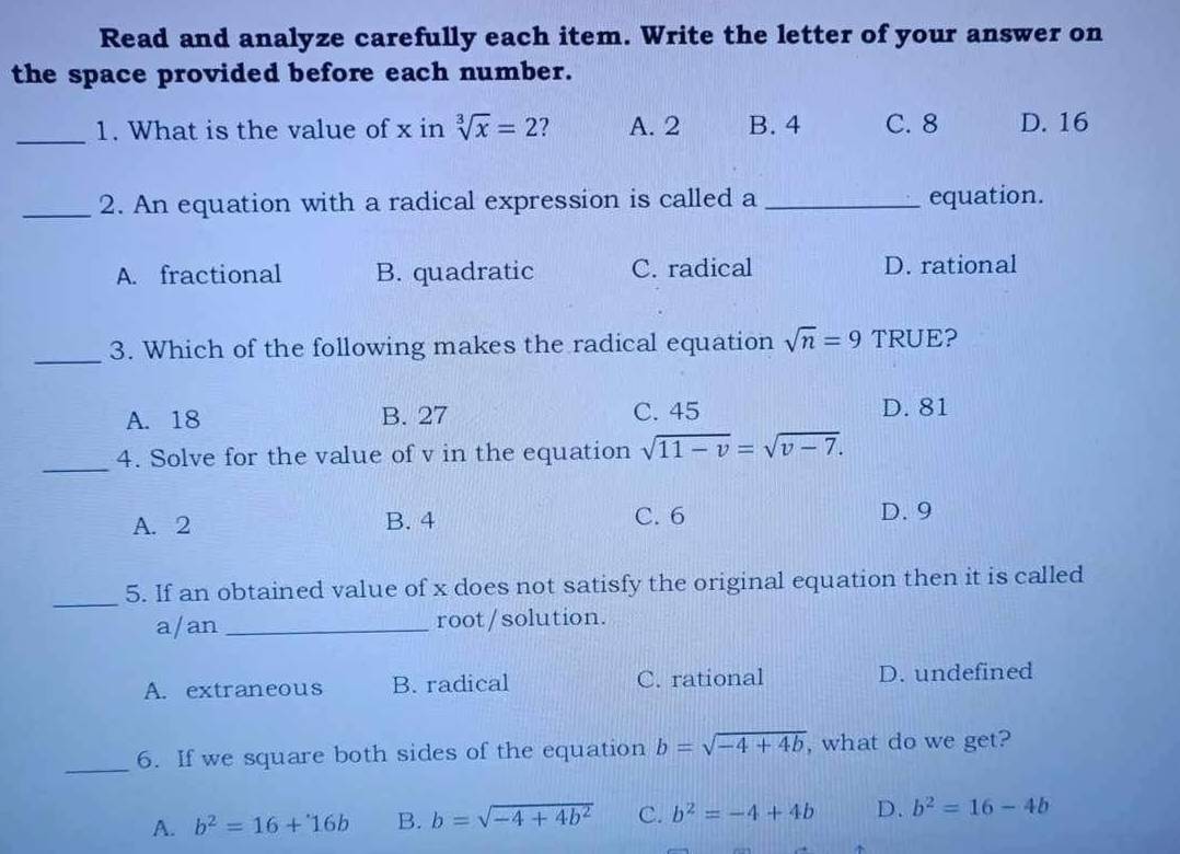 Read and analyze carefully each item. Write the letter of your answer on
the space provided before each number.
_
1. What is the value of x in sqrt[3](x)=2 2 A. 2 B. 4 C. 8 D. 16
_2. An equation with a radical expression is called a _equation.
A. fractional B. quadratic C. radical D. rational
_3. Which of the following makes the radical equation sqrt(n)=9 TRUE?
A. 18 B. 27 C. 45 D. 81
_4. Solve for the value of v in the equation sqrt(11-v)=sqrt(v-7).
A. 2 B. 4 C. 6 D. 9
_5. If an obtained value of x does not satisfy the original equation then it is called
a/an _root/solution.
A. extraneous B. radical C. rational D. undefined
_6. If we square both sides of the equation b=sqrt(-4+4b) , what do we get?
A. b^2=16+16b B. b=sqrt(-4+4b^2) C. b^2=-4+4b D. b^2=16-4b