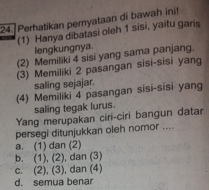 Perhatikan pernyataan di bawah ini!
(1) Hanya dibatasi oleh 1 sisi, yaitu garis
lengkungnya.
(2) Memiliki 4 sisi yang sama panjang.
(3) Memiliki 2 pasangan sisi-sisi yang
saling sejajar.
(4) Memiliki 4 pasangan sisi-sisi yang
saling tegak lurus.
Yang merupakan ciri-ciri bangun datar
persegi ditunjukkan oleh nomor ....
a. (1) dan (2)
bì (1),(2) , dan (3)
C. (2),(3) , dan (4)
d. semua benar