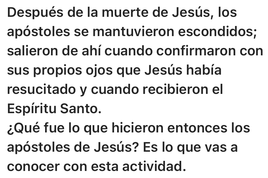 Después de la muerte de Jesús, los 
apóstoles se mantuvieron escondidos; 
salieron de ahí cuando confirmaron con 
sus propios ojos que Jesús había 
resucitado y cuando recibieron el 
Espíritu Santo. 
¿Qué fue lo que hicieron entonces los 
apóstoles de Jesús? Es lo que vas a 
conocer con esta actividad.