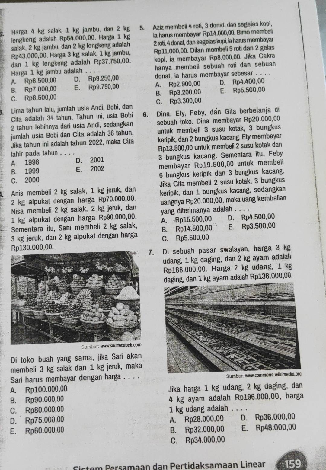 Harga 4 kg salak, 1 kg jambu, dan 2 kg 5. Aziz membeli 4 roti, 3 donat, dan segelas kopi,
lengkeng adalah Rp54.000,00. Harga 1 kg ia harus membayar Rp14.000,00. Bimo membeli
salak, 2 kg jambu, dan 2 kg lengkeng adalah 2 roti, 4 donat, dan segelas kopi, ia harus membayar
Rp43.000,00. Harga 3 kg salak, 1 kg jambu, Rp11.000,00. Dilan membeli 5 roti dan 2 gelas
dan 1 kg lengkeng adalah Rp37.750,00. kopi, ia membayar Rp8.000,00. Jika Cakra
Harga 1 kg jambu adalah . . . . hanya membeli sebuah roti dan sebuah
A. Rp6.500,00 D. Rp9.250,00 donat, ia harus membayar sebesar . . . .
B. Rp7.000,00 E. Rp9.750,00 A. Rp2.900,00 D. Rp4.400,00
C. Rp8.500,00 B. Rp3.200,00 E. Rp5.500,00
3. Lima tahun lalu, jumlah usia Andi, Bobi, dan C. Rp3.300,00
Cita adalah 34 tahun. Tahun ini, usia Bobi 6. Dina, Ety, Feby, dan Gita berbelanja di
2 tahun lebihnya dari usia Andi, sedangkan sebuah toko. Dina membayar Rp20.000,00
jumlah usia Bobi dan Cita adalah 36 tahun. untuk membeli 3 susu kotak, 3 bungkus
Jika tahun ini adalah tahun 2022, maka Cita keripik, dan 2 bungkus kacang. Ety membayar
lahir pada tahun .  . Rp13.500,00 untuk membeli 2 susu kotak dan
A. 1998 _D. 2001 3 bungkus kacang. Sementara itu, Feby
B. 1999 E. 2002 membayar Rp19.500,00 untuk membeli
C. 2000 6 bungkus keripik dan 3 bungkus kacang.
Jika Gita membeli 2 susu kotak, 3 bungkus
7 Anis membeli 2 kg salak, 1 kg jeruk, dan keripik, dan 1 bungkus kacang, sedangkan
2 kg alpukat dengan harga Rp70.000,00. uangnya Rp20.000,00, maka uang kembalian
Nisa membeli 2 kg salak, 2 kg jeruk, dan
yang diterimanya adalah . . .
1 kg alpukat dengan harga Rp90.000,00. A. -Rp15.500,00 D. Rp4.500,00
Sementara itu, Sani membeli 2 kg salak,
3 kg jeruk, dan 2 kg alpukat dengan harga B. Rp14.500,00 E. Rp3.500,00
C. Rp5.500,00
Rp130.000,00.
7. Di sebuah pasar swalayan, harga 3 kg
udang, 1 kg daging, dan 2 kg ayam adalah
Rp188.000,00. Harga 2 kg udang, 1 kg
dan 1 kg ayam adalah Rp136.000,00.
Di toko buah yang sama, jika Sari akan
membeli 3 kg salak dan 1 kg jeruk, maka
Sari harus membayar dengan harga . . . . 
A. Rp100.000,00
Jika harga 1 kg udang, 2 kg daging, dan
B. Rp90.000,00
4 kg ayam adalah Rp196.000,00, harga
C. Rp80.000,00 1 kg udang adalah_
D. Rp75.000,00 A. Rp28.000,00 D. Rp36.000,00
E. Rp60.000,00 B. Rp32.000,00 E. Rp48.000,00
C. Rp34.000,00
Girtem Bersamaan dan Pertidaksamaan Linear 159