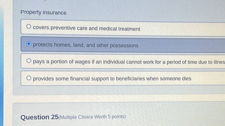 Property insurance
covers preventive care and medical treatment
protects homes, land, and other possessions
pays a portion of wages if an individual cannot work for a period of time due to illnes
provides some financial support to beneficiaries when someone dies
Question 25(Multiple Choice Worth 5 points)