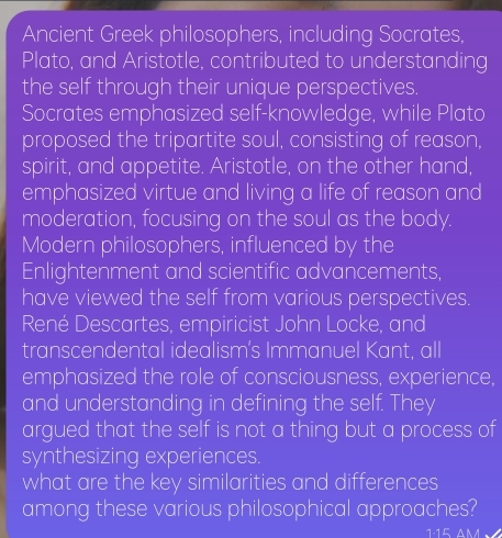 Ancient Greek philosophers, including Socrates, 
Plato, and Aristotle, contributed to understanding 
the self through their unique perspectives. 
Socrates emphasized self-knowledge, while Plato 
proposed the tripartite soul, consisting of reason, 
spirit, and appetite. Aristotle, on the other hand, 
emphasized virtue and living a life of reason and 
moderation, focusing on the soul as the body. 
Modern philosophers, influenced by the 
Enlightenment and scientific advancements, 
have viewed the self from various perspectives. 
René Descartes, empiricist John Locke, and 
transcendental idealism’s Immanuel Kant, all 
emphasized the role of consciousness, experience, 
and understanding in defining the self. They 
argued that the self is not a thing but a process of 
synthesizing experiences. 
what are the key similarities and differences 
among these various philosophical approaches? 
1·15 am