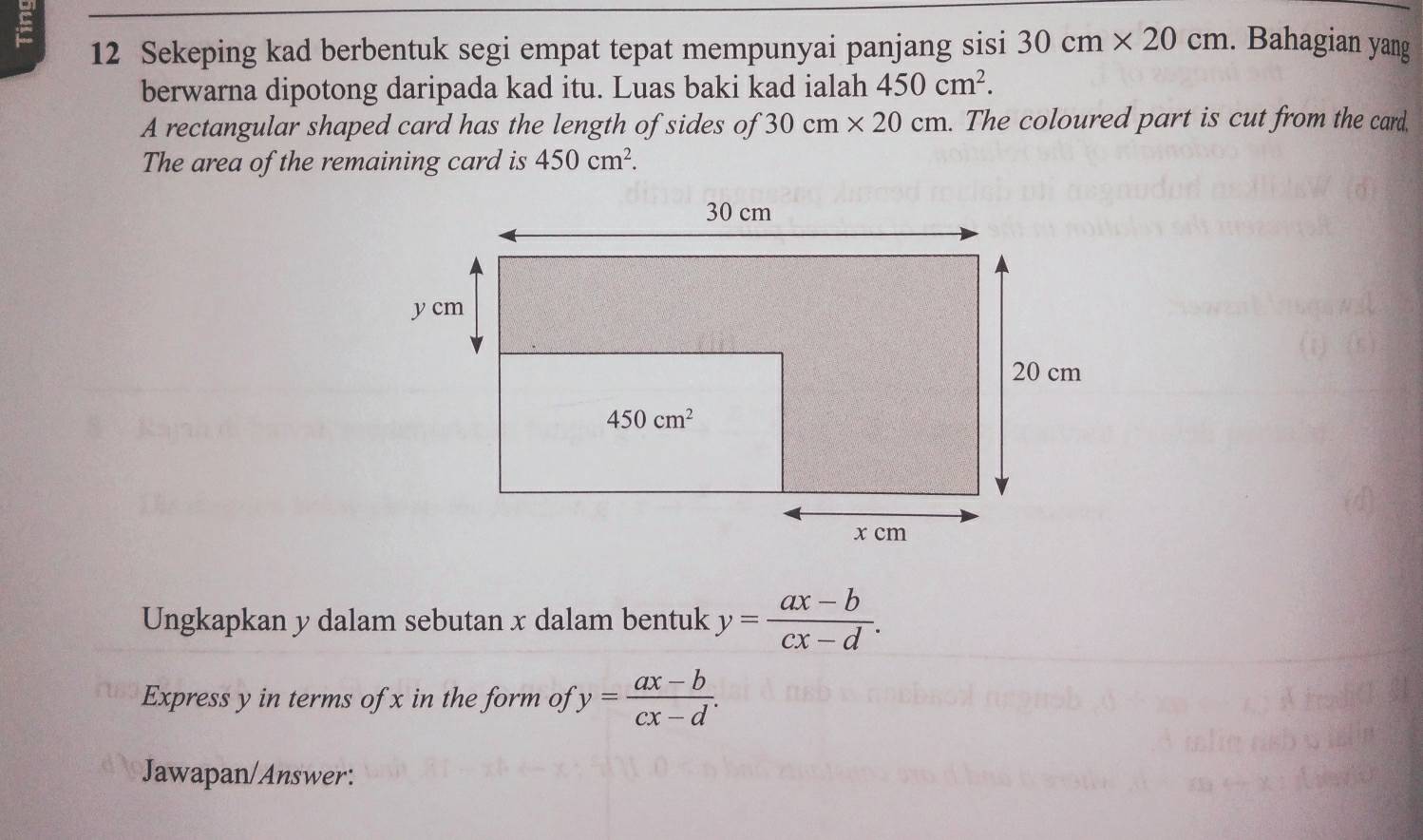 Sekeping kad berbentuk segi empat tepat mempunyai panjang sisi 30cm* 20cm. Bahagian yang
berwarna dipotong daripada kad itu. Luas baki kad ialah 450cm^2.
A rectangular shaped card has the length of sides of 30cm* 20cm. The coloured part is cut from the card,
The area of the remaining card is 450cm^2.
Ungkapkan y dalam sebutan x dalam bentuk y= (ax-b)/cx-d .
Express y in terms of x in the form of ''y= (ax-b)/cx-d .
Jawapan/Answer: