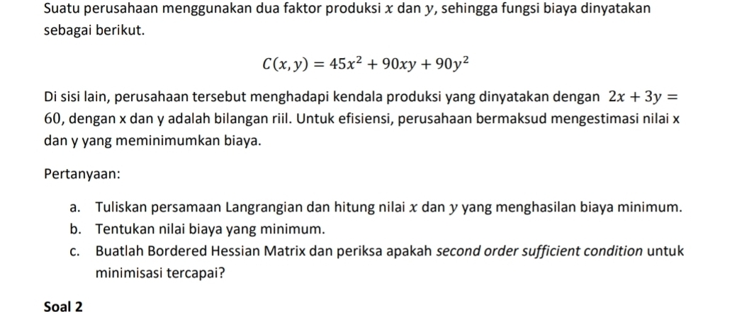 Suatu perusahaan menggunakan dua faktor produksi x dan y, sehingga fungsi biaya dinyatakan
sebagai berikut.
C(x,y)=45x^2+90xy+90y^2
Di sisi lain, perusahaan tersebut menghadapi kendala produksi yang dinyatakan dengan 2x+3y=
60, dengan x dan y adalah bilangan riil. Untuk efisiensi, perusahaan bermaksud mengestimasi nilai x
dan y yang meminimumkan biaya.
Pertanyaan:
a. Tuliskan persamaan Langrangian dan hitung nilai x dan y yang menghasilan biaya minimum.
b. Tentukan nilai biaya yang minimum.
c. Buatlah Bordered Hessian Matrix dan periksa apakah second order sufficient condition untuk
minimisasi tercapai?
Soal 2