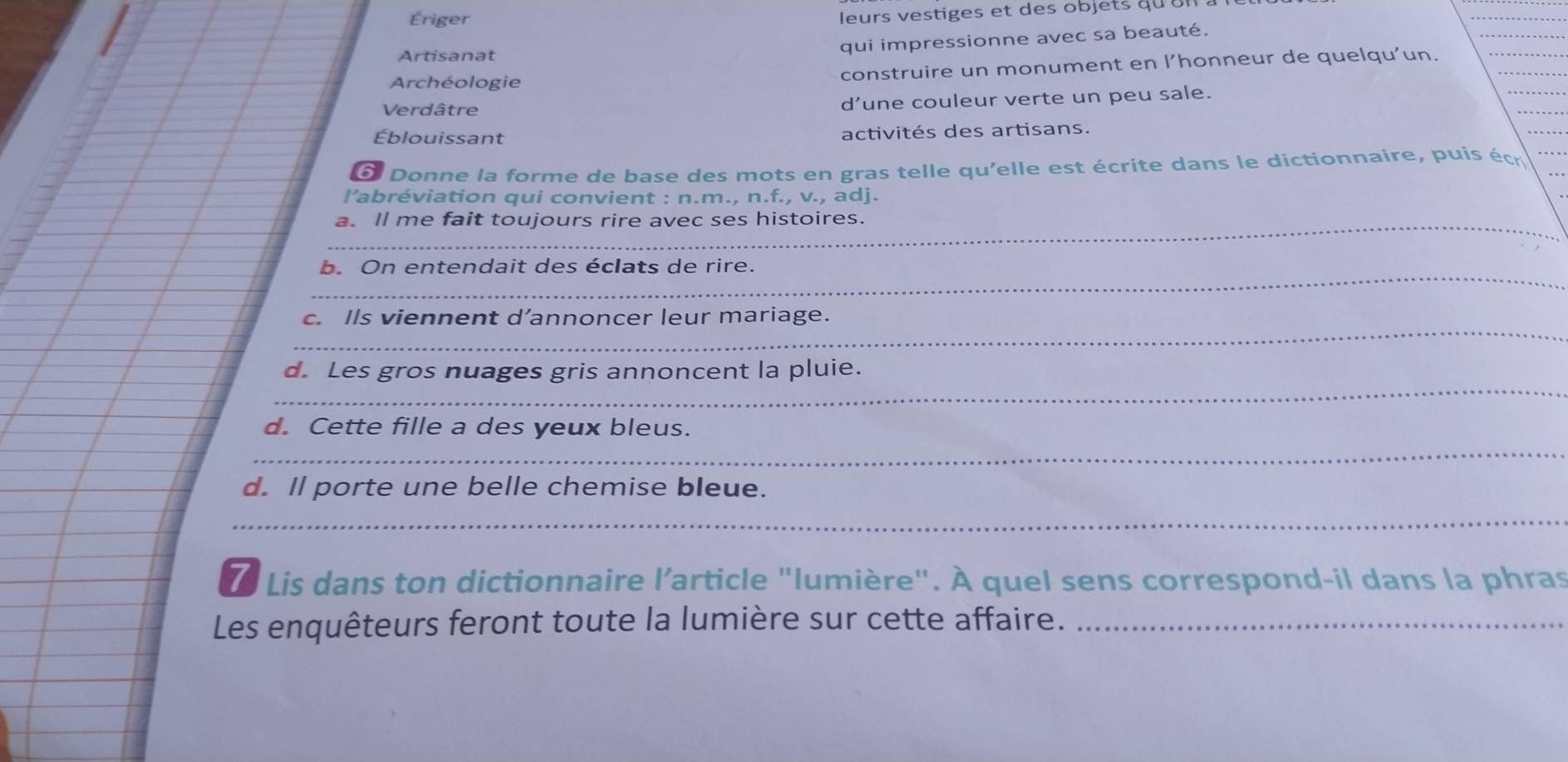 Ériger 
leurs vestiges et des objets qu 
_ 
qui impressionne avec sa beauté. 
Artisanat 
Archéologie construire un monument en l’honneur de quelqu’un. 
Verdâtre d’une couleur verte un peu sale. 
Éblouissant activités des artisans. 
_ 
à Donne la forme de base des mots en gras telle qu'elle est écrite dans le dictionnaire, puis écr 
l’abréviation qui convient : n.m., n.f., v., adj. 
_ 
a. ll me fait toujours rire avec ses histoires. 
_ 
_b. On entendait des éclats de rire. 
_ 
c. Ils viennent d’annoncer leur mariage. 
_ 
d. Les gros nuages gris annoncent la pluie. 
_ 
d. Cette fille a des yeux bleus. 
d. ll porte une belle chemise bleue. 
_ 
7 Lis dans ton dictionnaire l’article "lumière". À quel sens correspond-il dans la phras 
Les enquêteurs feront toute la lumière sur cette affaire._