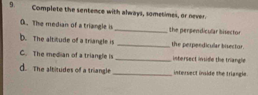 Complete the sentence with always, sometimes, or never.
Q. The median of a triangle is _the perpendicular bisector
b. The altitude of a triangle is _the perpendicular bisector.
C. The median of a triangle is _intersect inside the triangle 
d. The altitudes of a triangle_ intersect inside the triangle.