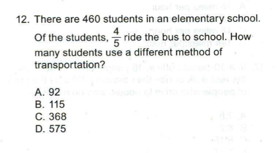 There are 460 students in an elementary school.
Of the students,  4/5  ride the bus to school. How
many students use a different method of
transportation?
A. 92
B. 115
C. 368
D. 575