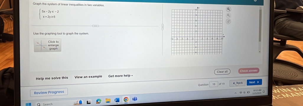 Graph the system of linear inequalities in two variables.
beginarrayl 5x-2y≤ -2 x+2y≥ 6endarray.
Use the graphing tool to graph the system. 
Click to 
enlarge 
graph 
Help me solve this View an example Get more help - Clear all Check answer 
Review Progress Question 10 of 19 
4 3ack Next 
12/5/2024 10 15 AM 
Search
