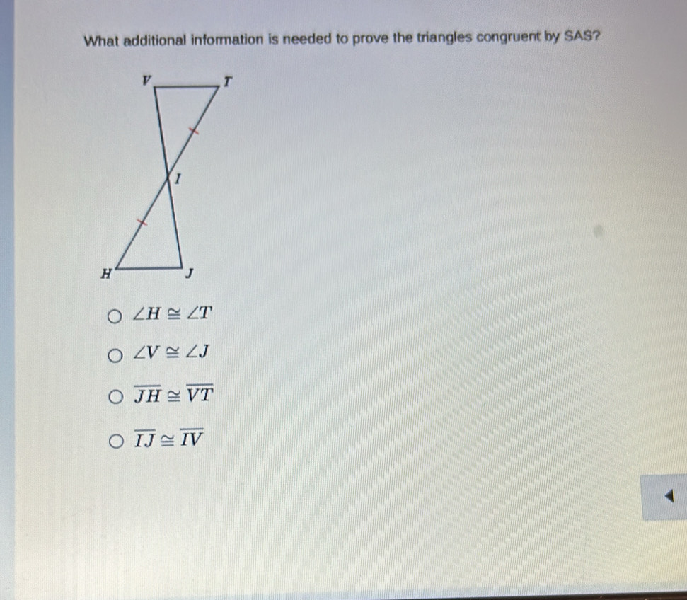 What additional information is needed to prove the triangles congruent by SAS?
∠ H≌ ∠ T
∠ V≌ ∠ J
overline JH≌ overline VT
overline IJ≌ overline IV