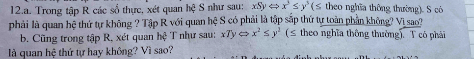 Trong tập R các số thực, xét quan hệ S như sau: xSyLeftrightarrow x^3≤ y^3(≤ theo nghĩa thông thường). S có
phải là quan hệ thứ tự không ? Tập R với quan hệ S có phải là tập sắp thứ tự toàn phần không? Vì sao?
b. Cũng trong tập R, xét quan hệ T như sau: xTy⇔ x^2≤ y^2 (≤ theo nghĩa thông thường). T có phải
là quan hệ thứ tự hay không? Vì sao?