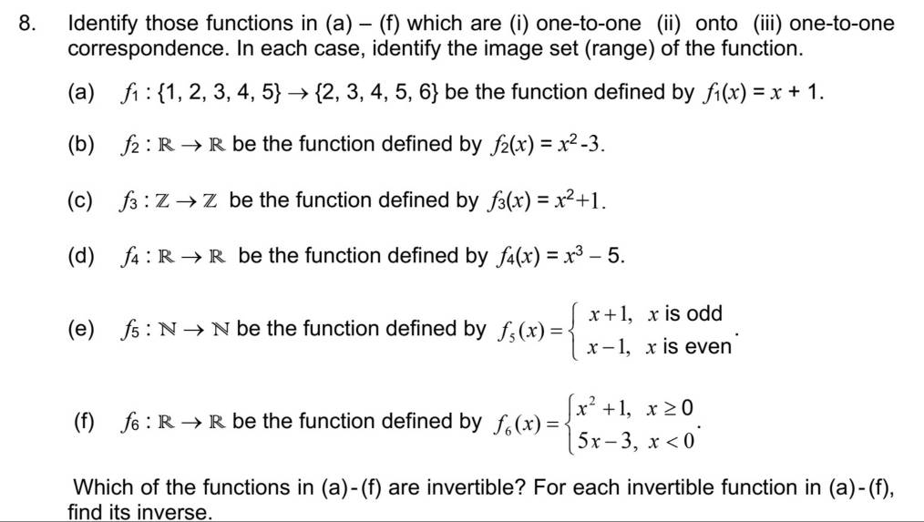 Identify those functions in (a) - (f) which are (i) one-to-one (ii) onto (iii) one-to-one 
correspondence. In each case, identify the image set (range) of the function. 
(a) f_1: 1,2,3,4,5 to  2,3,4,5,6 be the function defined by f_1(x)=x+1. 
(b) f_2:Rto R be the function defined by f_2(x)=x^2-3. 
(c) f_3:Zto Z be the function defined by f_3(x)=x^2+1. 
(d) f_4:Rto R be the function defined by f_4(x)=x^3-5. 
(e) f_5:Nto N be the function defined by f_5(x)=beginarrayl x+1,xisodd x-1,xisevenendarray.. 
(f) f_6:Rto R be the function defined by f_6(x)=beginarrayl x^2+1,x≥ 0 5x-3,x<0endarray.. 
Which of the functions in (a)-(f) are invertible? For each invertible function in (a)-(f), 
find its inverse.