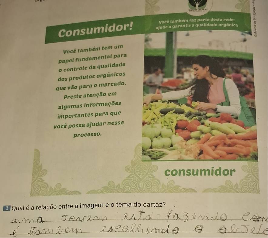 Consumidor! ajude a garantir a qualidade orgânica a 
Você também faz parte desta rede: 
Você também tem um 
papel fundamental para 
o controle da qualidade 
dos produtos orgânicos 
que vão para o mercado. 
Preste atenção em 
algumas informações 
importantes para que 
você possa ajudar nesse 
processo. 
consumidor 
Qual é a relação entre a imagem e o tema do cartaz? 
_ 
_