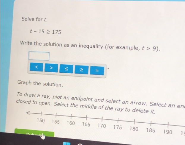 Solve for t.
t-15≥ 175
Write the solution as an inequality (for example, t>9).
< 2 = 
Graph the solution. 
To draw a ray, plot an endpoint and select an arrow. Select an en 
closed to open. Select the middle of th 
19