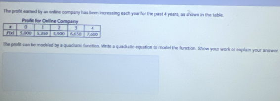 The profit eared by an online company has been increasing each year for the past 4 years, as shown in the table.
Profit for Online Com
The profit can be modeled by a quadratic function. Write a quadratic equation to model the function. Show your work or explain your answer.