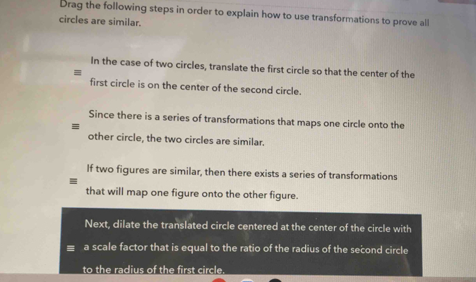 Drag the following steps in order to explain how to use transformations to prove all 
circles are similar. 
In the case of two circles, translate the first circle so that the center of the 
≡ 
first circle is on the center of the second circle. 
Since there is a series of transformations that maps one circle onto the 
≡ 
other circle, the two circles are similar. 
If two figures are similar, then there exists a series of transformations 
≡ 
that will map one figure onto the other figure. 
Next, dilate the translated circle centered at the center of the circle with 
a scale factor that is equal to the ratio of the radius of the second circle 
to the radius of the first circle.