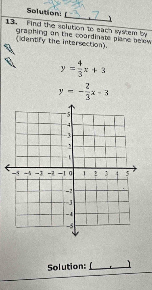 Solution:
)
13. Find the solution to each system by
graphing on the coordinate plane below 
(identify the intersection).
y= 4/3 x+3
y=- 2/3 x-3
Solution:_
)