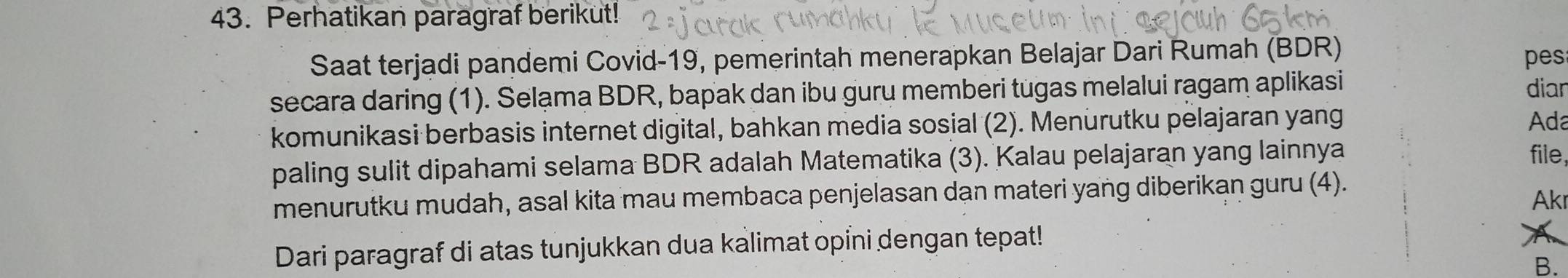 Perhatikan paragraf berikut! 
Saat terjadi pandemi Covid-19, pemerintah menerapkan Belajar Dari Rumah (BDR) pes 
secara daring (1). Selạma BDR, bapak dan ibu guru memberi tugas melalui ragam aplikasi diar 
komunikasi berbasis internet digital, bahkan media sosial (2). Menürutku pelajaran yang 
Ada 
paling sulit dipahami selama BDR adalah Matematika (3). Kalau pelajaran yang lainnya 
file, 
menurutku mudah, asal kita mau membaca penjelasan dạn materi yang diberikan guru (4). 
Akı 
Dari paragraf di atas tunjukkan dua kalimat opỉni dengan tepat! 
B.