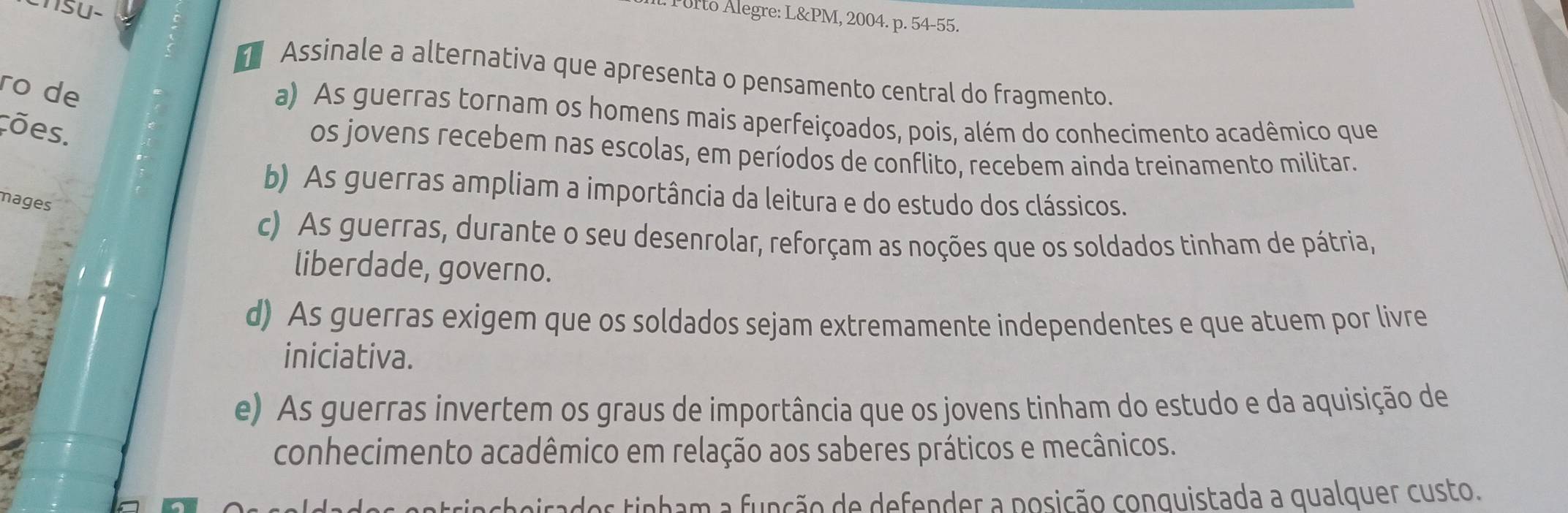 ISU-
* Porto Álegre: L&PM, 2004. p. 54-55.
Assinale a alternativa que apresenta o pensamento central do fragmento.
ro de
a) As guerras tornam os homens mais aperfeiçoados, pois, além do conhecimento acadêmico que
cões.
os jovens recebem nas escolas, em períodos de conflito, recebem ainda treinamento militar.
b) As guerras ampliam a importância da leitura e do estudo dos clássicos.
mages
c) As guerras, durante o seu desenrolar, reforçam as noções que os soldados tinham de pátria,
liberdade, governo.
d) As guerras exigem que os soldados sejam extremamente independentes e que atuem por livre
iniciativa.
e) As guerras invertem os graus de importância que os jovens tinham do estudo e da aquisição de
conhecimento acadêmico em relação aos saberes práticos e mecânicos.
pirados tinham a função de defender a posição conquistada a qualquer custo.