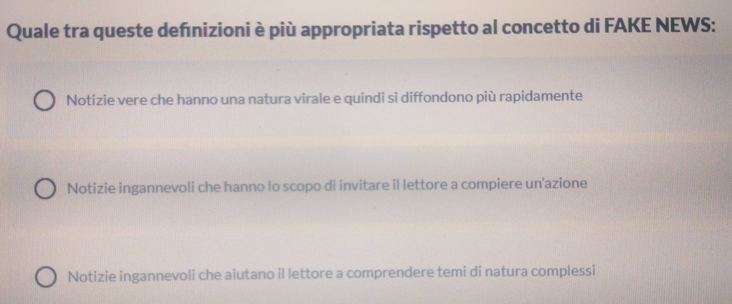 Quale tra queste defnizioni è più appropriata rispetto al concetto di FAKE NEWS:
Notizie vere che hanno una natura virale e quindi si diffondono più rapidamente
Notizie ingannevoli che hanno lo scopo di invitare il lettore a compiere un’azione
Notizie ingannevoli che aiutano il lettore a comprendere temi di natura complessi