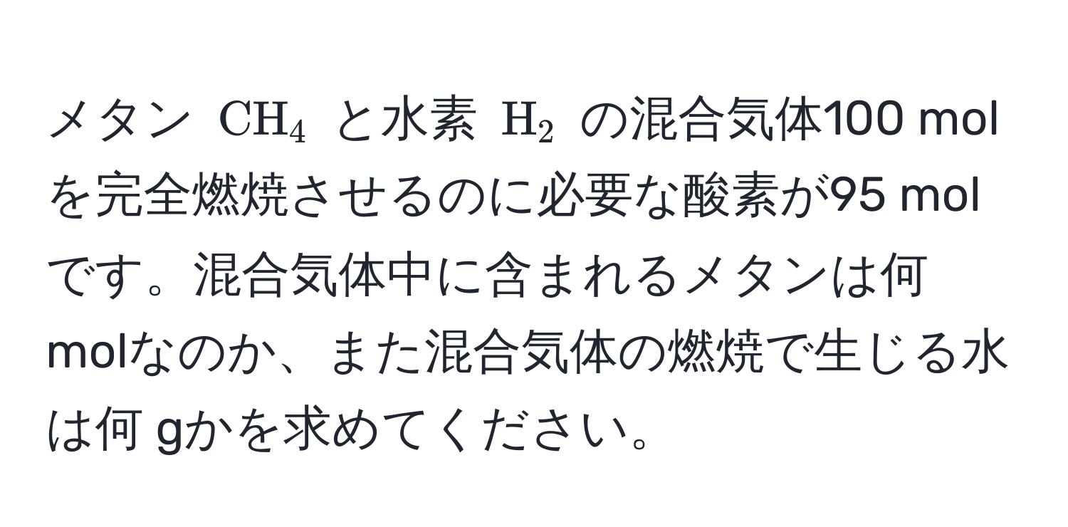 メタン ( CH_4 ) と水素 ( H_2 ) の混合気体100 molを完全燃焼させるのに必要な酸素が95 molです。混合気体中に含まれるメタンは何 molなのか、また混合気体の燃焼で生じる水は何 gかを求めてください。