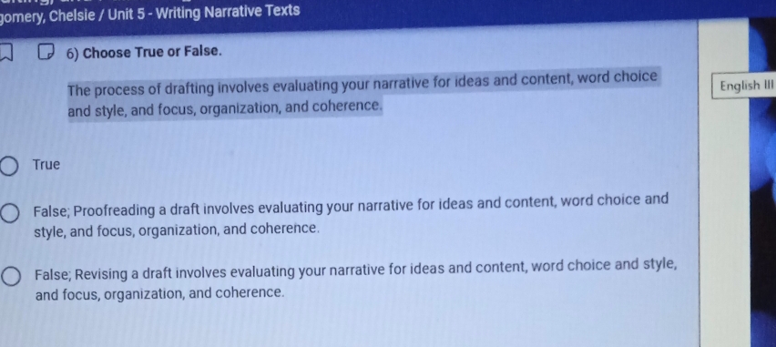 gomery, Chelsie / Unit 5 - Writing Narrative Texts
6) Choose True or False.
The process of drafting involves evaluating your narrative for ideas and content, word choice
Englīsh III
and style, and focus, organization, and coherence.
True
False; Proofreading a draft involves evaluating your narrative for ideas and content, word choice and
style, and focus, organization, and coherence.
False; Revising a draft involves evaluating your narrative for ideas and content, word choice and style,
and focus, organization, and coherence.