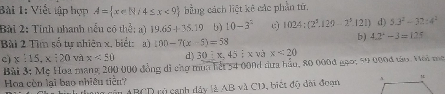 Viết tập hợp A= x∈ N/4≤ x<9 bằng cách liệt kê các phần tử. 
Bài 2: Tính nhanh nếu có thể: a) 19.65+35.19 b) 10-3^2 c) 1024:(2^5.129-2^5 .12 1 d) 5.3^2-32:4^2
b) 4.2^x-3=125
Bài 2 Tìm số tự nhiên x, biết: a) 100-7(x-5)=58
c) x:15, x:20 và x<50</tex> 
d) 30 i x, 45 ┊ x và x<20</tex> 
Bài 3: Mẹ Hoa mang 200 000 đồng đi chợ mua hết 54 000đ dưa hấu, 80 000đ gạo; 59 000đ táo. Hỏi mẹ 
Hoa còn lại bao nhiêu tiền? 
n ABCD có canh đáy là AB và CD, biết độ dài đoạn