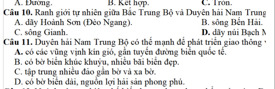 A. Đường. B. Kết hợp. C. Tròn.
Câu 10. Ranh giới tự nhiên giữa Bắc Trung Bộ và Duyên hải Nam Trung
A. dãy Hoành Sơn (Đèo Ngang). B. sông Bến Hải.
C. sông Gianh. D. dãy núi Bạch N
Câu 11. Duyên hải Nam Trung Bộ có thể mạnh để phát triển giao thông 1
A. có các vũng vịnh kín gió, gần tuyến đường biển quốc tế.
B. có bờ biển khúc khuỷu, nhiều bãi biên đẹp.
C. tập trung nhiều đảo gần bờ và xa bờ.
D. có bờ biên dài, nguồn lợi hải sản phong phú.