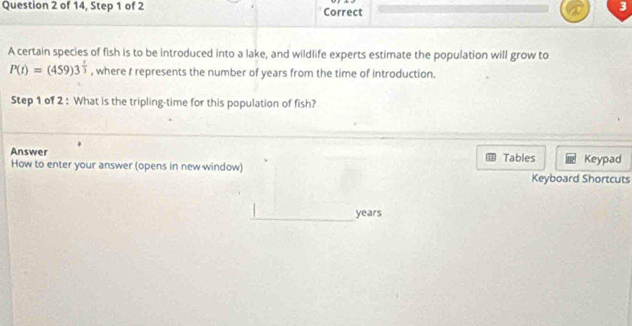 of 14, Step 1 of 2 Correct 
3 
A certain species of fish is to be introduced into a lake, and wildlife experts estimate the population will grow to
P(t)=(459)3^(frac t)3 , where I represents the number of years from the time of introduction. 
Step 1 of 2 : What is the tripling-time for this population of fish? 
Answer Tables Keypad 
How to enter your answer (opens in new window) Keyboard Shortcuts
years