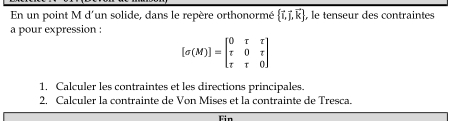 En un point M d'un solide, dans le repère orthonormé  vector i,vector j,vector k , le tenseur des contraintes 
a pour expression :
[sigma (M)]=beginbmatrix 0&r&r r&0&r r&r&0endbmatrix
1. Calculer les contraintes et les directions principales. 
2. Calculer la contrainte de Von Mises et la contrainte de Tresca. 
Fin