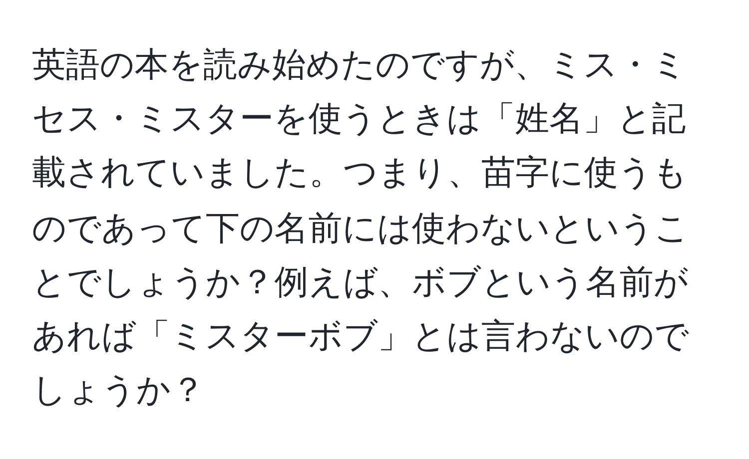 英語の本を読み始めたのですが、ミス・ミセス・ミスターを使うときは「姓名」と記載されていました。つまり、苗字に使うものであって下の名前には使わないということでしょうか？例えば、ボブという名前があれば「ミスターボブ」とは言わないのでしょうか？