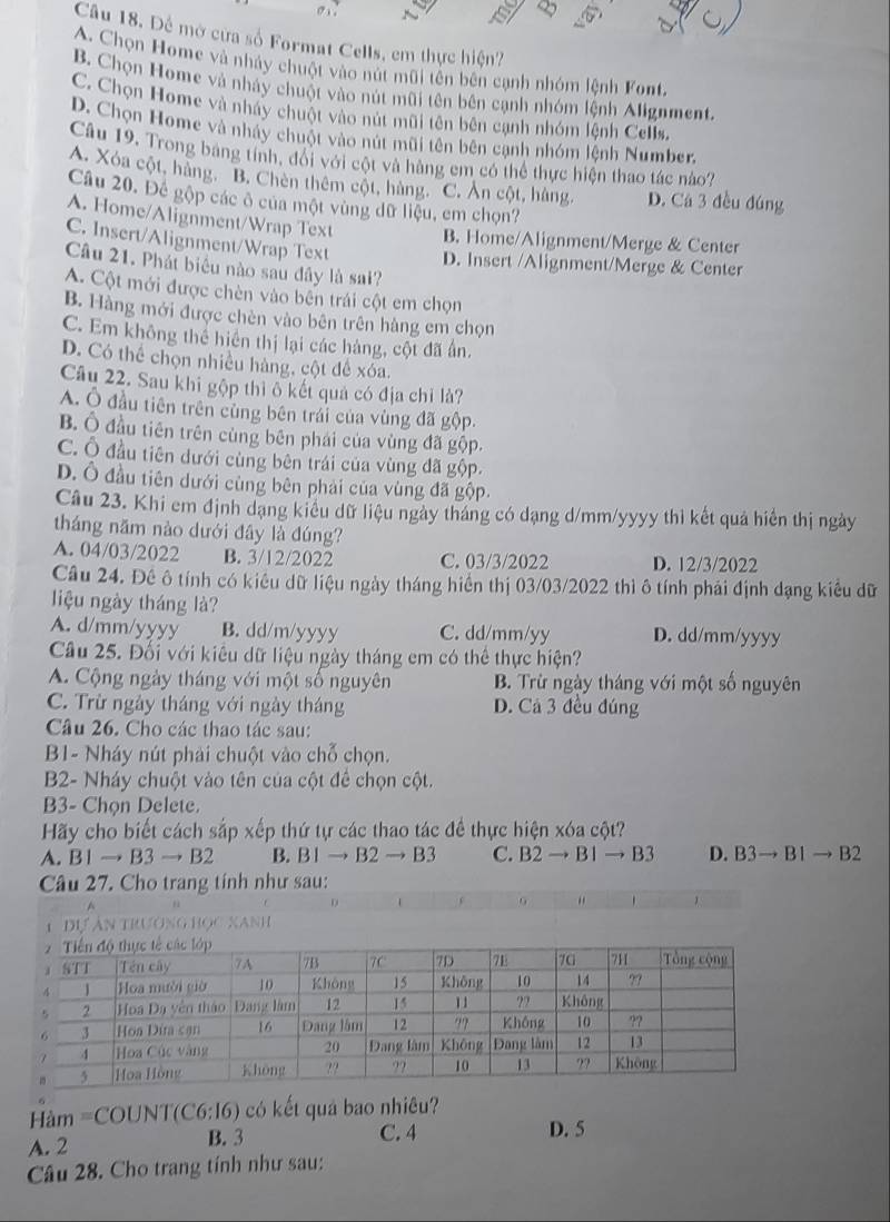 Để mở cửa số Format Cells, em thực hiện?
A. Chọn Home và nhảy chuột vào nút mũi tên bên cạnh nhóm lệnh Font.
B. Chọn Home và nhày chuột vào nút mũi tên bên cạnh nhóm lệnh Alignment.
C. Chọn Home và nháy chuột vào nút mũi tên bên cạnh nhóm lệnh Cells.
D. Chọn Home và nhảy chuột vào nút mũi tên bên cạnh nhóm lệnh Number.
Câu 19. Trong bảng tính, đổi với cột và hàng em có thể thực hiện thao tác nào?
A. Xóa cột, hàng. ''B. Chèn thêm cột, hàng. ''C. Ăn cột, hàng, D. Cá 3 đều đúng
Câu 20. Để gộp các ô của một vùng dữ liệu, em chọn?
A. Home/Alignment/Wrap Text B. Home/Alignment/Merge & Center
C. Insert/Alignment/Wrap Text D. Insert /Alignment/Merge & Center
Câu 21. Phát biểu nào sau đầy là sai?
A. Cột mới được chèn vào bên trái cột em chọn
B. Hàng mới được chèn vào bên trên hàng em chọn
C. Em không thể hiến thị lại các hàng, cột đã ân.
D. Có thể chọn nhiều hàng, cột đề xóa.
Câu 22. Sau khi gộp thi ô kết quả có địa chỉ là?
A. Ô đầu tiên trên cùng bên trái của vùng đã gộp.
B. Ô đầu tiên trên cùng bên phái của vùng đã gộp.
C. Ô đầu tiên dưới cùng bên trái của vùng đã gộp.
D. Ô đầu tiên dưới cùng bên phải của vùng đã gộp
Câu 23. Khi em định dạng kiểu dữ liệu ngày tháng có dạng d/mm/yyyy thì kết quả hiển thị ngày
tháng năm nào dưới đây là dúng?
A. 04/03/2022 B. 3/12/2022 C. 03/3/2022 D. 12/3/2022
Câu 24. Đề ô tính có kiểu dữ liệu ngày tháng hiển thị 03/03/2022 thì ô tính phải định dạng kiểu dữ
liệu ngày tháng là?
A. d/mm/yyyy B. dd/m/yyyy C. dd/mm/yy D. dd/mm/yyyy
Câầu 25. Đối với kiêu dữ liệu ngày tháng em có thể thực hiện?
A. Cộng ngày tháng với một số nguyên B. Trừ ngày tháng với một số nguyên
C. Trừ ngày tháng với ngày tháng D. Cả 3 đều đúng
Câu 26. Cho các thao tác sau:
B1- Nháy nút phải chuột vào chỗ chọn.
B2- Nháy chuột vào tên của cột để chọn cột.
B3- Chọn Delete.
Hãy cho biết cách sắp xếp thứ tự các thao tác để thực hiện xóa cột?
A. [ 1to B3to B2 B. B Ito B2to B3 C. B2to B1to B3 D. B3to B1to B2
Câu 27. Cho trang tính như sau:

6
=àm =COUNT (C6:16) có kết quả bao nhiêu?
A. 2 B. 3 C. 4 D. 5
Câu 28. Cho trang tính như sau: