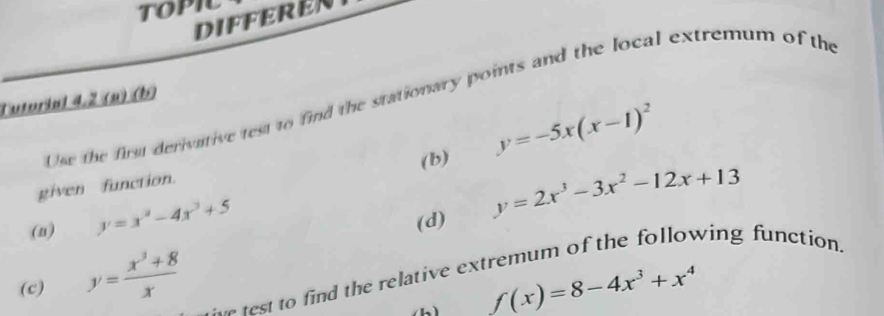 topic 
DIFFEREN 
Use the first derivative test to find the stationary points and the local extremum of the 
Tutorial 4.2 (n) (b) 
(b) y=-5x(x-1)^2
given function. 
(n) y=x^2-4x^3+5
(d) y=2x^3-3x^2-12x+13
(c) y= (x^3+8)/x  n est to find the relative extremum of the following function.
f(x)=8-4x^3+x^4