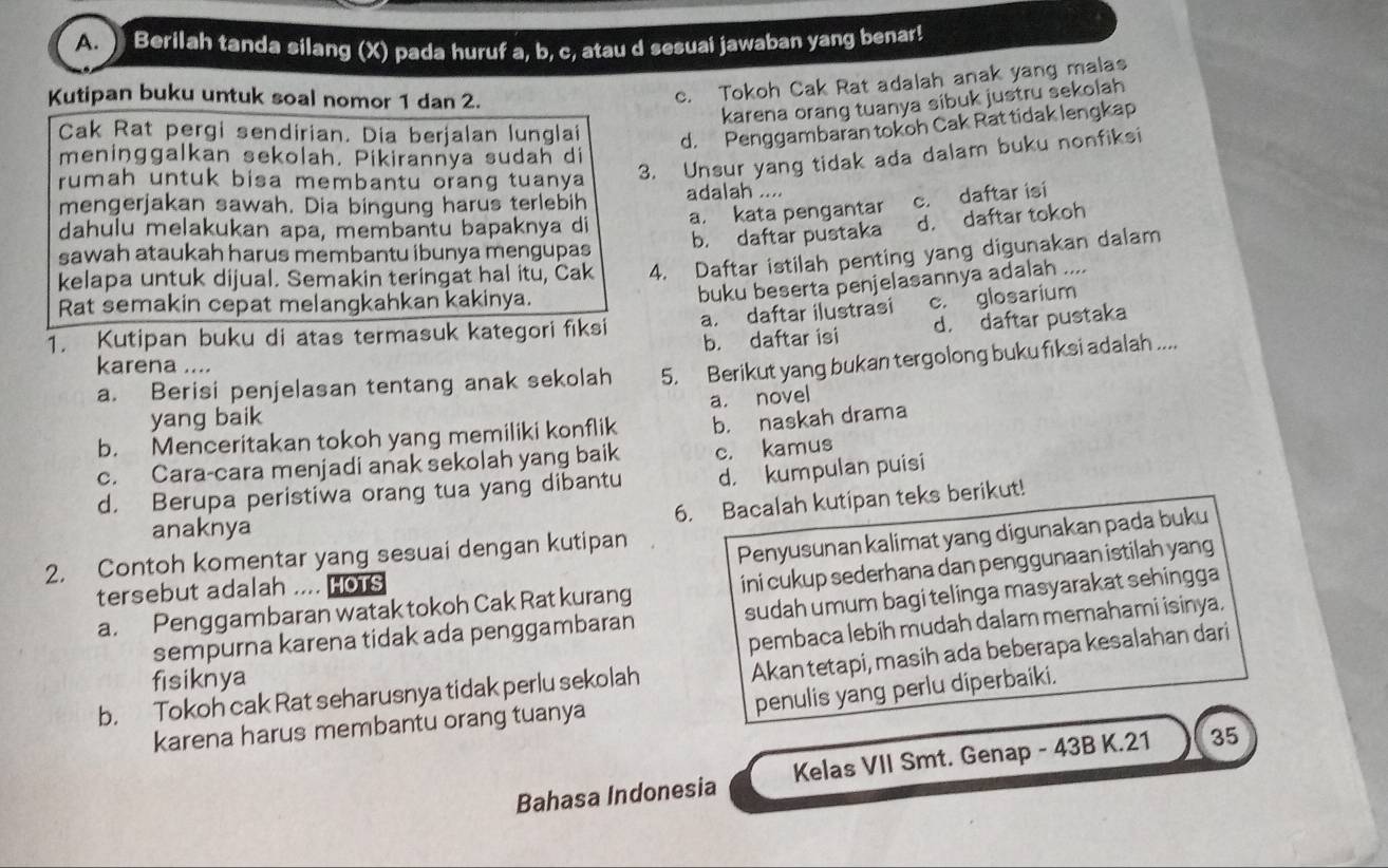 ) Berilah tanda silang (X) pada huruf a, b, c, atau d sesuai jawaban yang benar!
Kutipan buku untuk soal nomor 1 dan 2.
c. Tokoh Cak Rat adalah anak yang malas
karena orang tuanya sibuk justru sekolah
Cak Rat pergi sendirian. Dia berjalan lunglai d. Penggambaran tokoh Cak Rat tidak lengkap
3. Unsur yang tidak ada dalam buku nonfiksi
meninggalkan sekolah. Pikirannya sudah di
rumah untuk bisa membantu orang tuanya adalah ....
mengerjakan sawah. Dia bingung harus terlebih
dahulu melakukan apa, membantu bapaknya di a. kata pengantar c. daftar isi
sawah ataukah harus membantu ibunya mengupas b. daftar pustaka d. daftar tokoh
kelapa untuk dijual. Semakin teringat hal itu, Cak 4. Daftar istilah penting yang digunakan dalam
Rat semakin cepat melangkahkan kakinya.
buku beserta penjelasannya adalah ....
1. Kutipan buku di atas termasuk kategori fiksi a. daftar ilustrasi c. glosarium
b. daftar isi d. daftar pustaka
karena ....
a. Berisi penjelasan tentang anak sekolah 5. Berikut yang bukan tergolong buku fiksi adalah ....
a. novel
yang baik
b. Menceritakan tokoh yang memiliki konflik b. naskah drama
c. Cara-cara menjadi anak sekolah yang baik c. kamus
d. Berupa peristiwa orang tua yang dibantu d. kumpulan puisi
6. Bacalah kutipan teks berikut!
anaknya
2. Contoh komentar yang sesuai dengan kutipan
Penyusunan kalimat yang digunakan pada buku
a. Penggambaran watak tokoh Cak Rat kurang ini cukup sederhana dan penggunaan istilah yang
tersebut adalah .... HOTS
sempurna karena tidak ada penggambaran sudah umum bagi telinga masyarakat sehingga
pembaca lebih mudah dalam memahami isinya.
fisiknya
Akan tetapi, masih ada beberapa kesalahan dari
penulis yang perlu diperbaiki.
b. Tokoh cak Rat seharusnya tidak perlu sekolah
karena harus membantu orang tuanya
Bahasa Indonesia Kelas VII Smt. Genap - 43B K.21 35