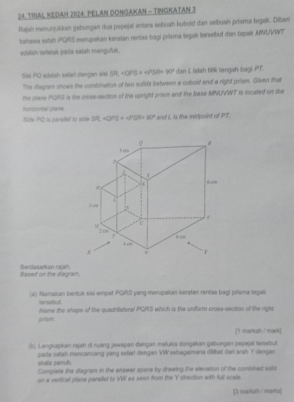 TRIAL KEDAM 2024: PELAN DONGAKAN - TINGKATAN 3
Rajah menunjukkan gabungan dua pepejal antara sebuah kubold dan sebuah prisma tegak. Diberi 
bahawa satah PQRS merupakan keratan rentas bagi prisma tegak tersebut dan tapak MNUVWT
adalah terletak pada satah mengufuk. 
Sisi PQ adalah selari dengan sisi SR_1 ∠ QPS=∠ PSR=90° dan L lalah titik tengah bagi PT. 
The diegram shows the combination of two solids between a cuboid and a right prism. Given that 
the plane PQRS is the cross-section of the upright prism and the base MNUVWT is located on the 
horizontal plane. 
Side PQ is paralle! to side SR, and L is the midpoint of PT. 
Berdasarkan rajah, 
Based on the diagram, 
(a) Namakan bentuk sisi empat PQRS yang merupakan keratan rentas bagi prisma tegak 
tersebut. 
Name the shape of the quadrilateral PQRS which is the uniform cross-section of the right 
prism. 
[1 markah / mark] 
(b) Lengkapkan rajah di ruang jawapan dengan melukis dongakan gabungan pepejal tersebut 
pada satah mencancang yang selari dengan VW sebagaimana dilihat dari arah Y dengan 
skala penuh. 
Complete the diagram in the answer space by drawing the elevation of the combined soiid 
on a vertical plane parallel to VW as seen from the Y direction with fuil scale. 
[3 markah / marks]