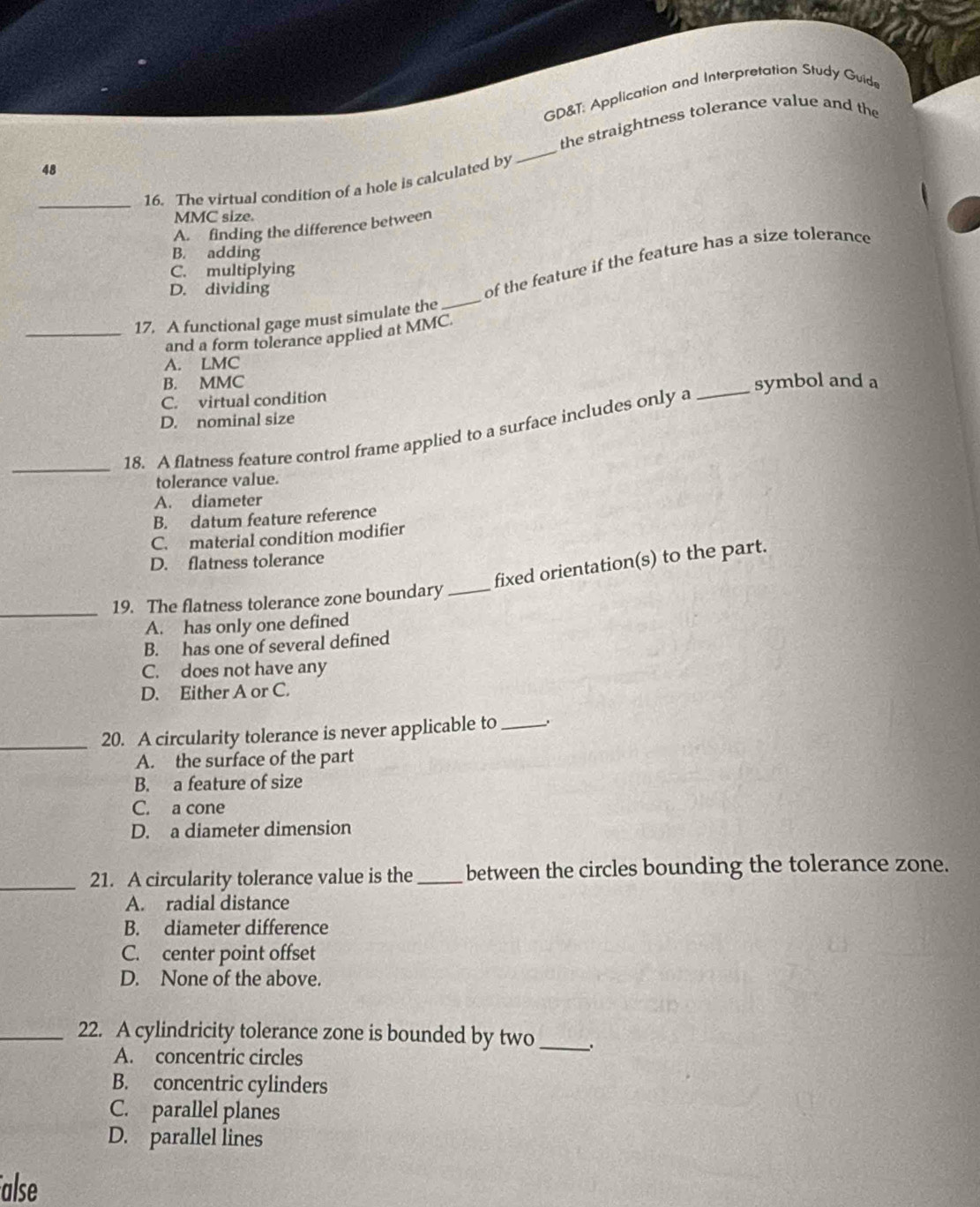 GD&T: Application and Interpretation Study Guide
_
the straightness tolerance value and the
48
_16. The virtual condition of a hole is calculated by
MMC size.
A. finding the difference between
B. adding
of the feature if the feature has a size tolerance
C. multiplying
D. dividing
_17. A functional gage must simulate the
_
and a form tolerance applied at MMC.
A. LMC
B. MMC
C. virtual condition _symbol and a
D. nominal size
_
18. A flatness feature control frame applied to a surface includes only a
tolerance value.
A. diameter
B. datum feature reference
C. material condition modifier
D. flatness tolerance
fixed orientation(s) to the part.
_19. The flatness tolerance zone boundary_
A. has only one defined
B. has one of several defined
C. does not have any
D. Either A or C.
_20. A circularity tolerance is never applicable to _.
A. the surface of the part
B. a feature of size
C. a cone
D. a diameter dimension
_21. A circularity tolerance value is the_ between the circles bounding the tolerance zone.
A. radial distance
B. diameter difference
C. center point offset
D. None of the above.
_22. A cylindricity tolerance zone is bounded by two _;
A. concentric circles
B. concentric cylinders
C. parallel planes
D. parallel lines
alse