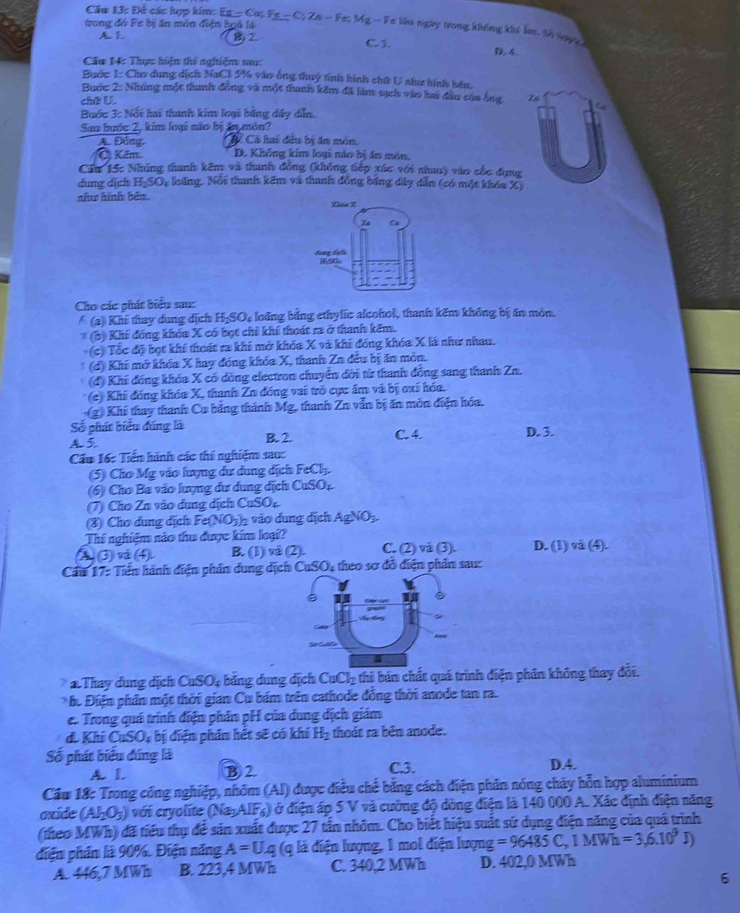 Cầu 13: Đề các hợp kim:
trong đó Fe bị ăn môn điện hoá là Ee=Cu;Fe-C;Zn-Fe;Mg-F # lầu ngày trong không khi ẩm. 20 hoạc
AL IL C. 3.
Cầu 14: Thực hiện thí nghiệm sau:
Bước 1: Cho dung dịch NaCl 5% vào ống thuý tính hình chứ U như hình bên,
Buớc 2: Nhúng một thanh đồng và một thanh kêm đĩ làm sạch vào hai đầu của ống Za
chữ U.
Buớc 3: Nổi hai thanh kim loại bằng đây dẫn,
Sau hước 2, kim loại não bị ân môn?
Aố Đồng, Cá Cá hai đều bị ăn môn.
Ở Kêm. D. Không kim loại nào bị ăn môn.
Cầu 15: Nhúng thanh kêm và thanh đồng (không tiếp xúc với nhau) vào cốc đựng
dung dịch H-SO, loãng. Nổi thanh kêm và thanh đồng bảng dây dẫn (có một khóa X)
như hình bến
Cho các phát biểu sau:
(a) Khi thay dung dịch H-SO4 loãng bằng ethylic alcohol, thanh kêm không bị ăn môn.
* (b) Khi đóng khóa X có bọt chỉ khí thoát ra ở thanh kêm.
(c) Tốc độ bọt khí thoát ra khi mở khóa X và khi đóng khóa X là như nhau.
(d) Khi mở khóa X hay đóng khóa X, thanh Zn đều bị ăn môn.
(đ) Khi đồng khóa X có đồng electron chuyển đời từ thanh đồng sang thanh Zn.
* (e) Khi đóng khóa X, thanh Zn đóng vai trò cực ẩm và bị oxi hóa.
(g) Khi thay thanh Cu bảng thành Mg, thanh Zn vẫn bị ăn môn điện hóa.
Số phát biểu đúng là D. 3.
A 5 B. 2. C. 4.
Cầu 16: Tiến hành các thí nghiệm sau:
(5) Cho Mỹ vào lượng dư dung dịch FeCl_3.
(6) Cho Ba vào lượng dư dung địch CuSO₄.
(7) Cho Zn vào dung dịch CuSO
(8) Cho dung dịch Fe (NO_3) vào dung địch AgNO_3.
Thí nghiệm nảo thu được kim loại?
②③④ B. (1) và (2). C. (2) và (3). D. (1) và (4).
Cầu 17: Tiến hành điện phần dung dịch ( CuSO_4 : teo sơ đồ điện phân sau:
Thay dụng dịch CuSO_4 bằng dung dịch CuCl_2 thi bản chất quá trình điện phần không thay đổi.
h. Điện phần một thời gian Cu bám trên cathode đồng thời anode tan ra.
e. Trong quá trình điện phần pH của dung dịch giám
d. Khí CaSO_4 bị điện phần hết sẽ có khí H_2 thoát ra bên anode.
Số phát biểu đúng là
A. L B 2. C.3. D.A.
Cầu 18: Trong cổng nghiệp, nhóm (AI) được điều chế bằng cách điện phân nóng chảy hỗn hợp aluminium
oxide (AI_2O_3) với cryolite (Na-AIF₄) ở điện áp 5 V và cường độ đòng điện là 140 000 A. Xác định điện năng
(theo MWh) đã tiểu thụ để sản xuất được 27 tấn nhỏm. Cho biết hiệu suất sử dụng điện năng của quá trình
diện phần là 90%. Điện năng A=U.q (q là điện lượng, 1 mol điện lượng =96485C,1MWh=3,6.10^9 J
A. 446,7 MWh B. 223,4 MWh C. 340,2 MWh D. 402,0 MWh
6