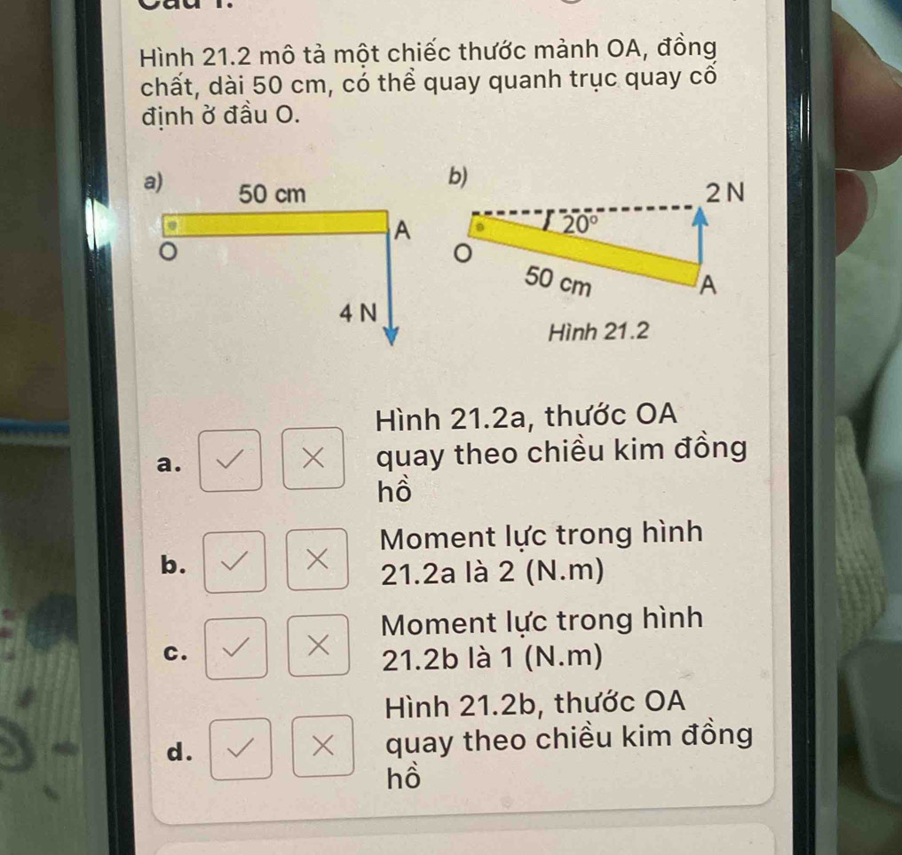 Hình 21.2 mô tả một chiếc thước mảnh OA, đồng
chất, dài 50 cm, có thể quay quanh trục quay cổ
định ở đầu O.
Hình 21.2
Hình 21.2a, thước OA
a. quay theo chiều kim đồng
×
hồ
b.
× Moment lực trong hình
21.2a là 2 (N.m)
Moment lực trong hình
C.
× 21.2b là 1 (N.m)
Hình 21.2b, thước OA
d. quay theo chiều kim đồng
X
hồ