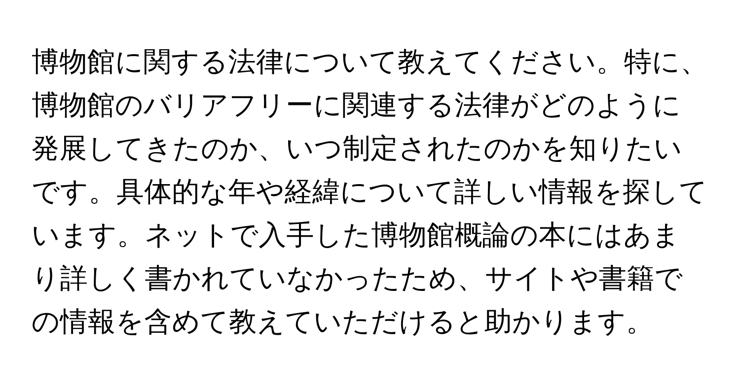 博物館に関する法律について教えてください。特に、博物館のバリアフリーに関連する法律がどのように発展してきたのか、いつ制定されたのかを知りたいです。具体的な年や経緯について詳しい情報を探しています。ネットで入手した博物館概論の本にはあまり詳しく書かれていなかったため、サイトや書籍での情報を含めて教えていただけると助かります。