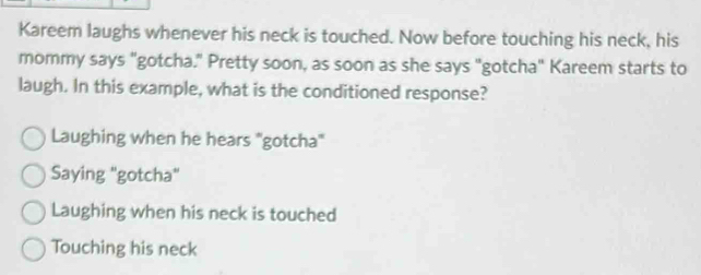 Kareem laughs whenever his neck is touched. Now before touching his neck, his
mommy says "gotcha." Pretty soon, as soon as she says "gotcha" Kareem starts to
laugh. In this example, what is the conditioned response?
Laughing when he hears "gotcha"
Saying "gotcha"
Laughing when his neck is touched
Touching his neck