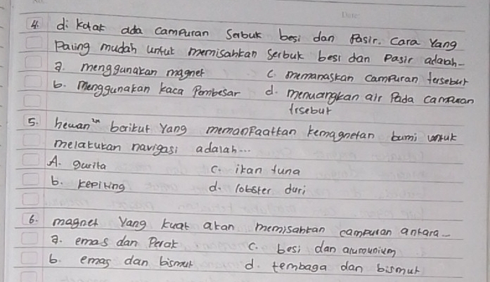 di koat ada campuran Sebuk besi dan pasir. Cara Yang
Pating mudah unful memisantan serbuk besi dan pasir adagh.
a. menggunatan magner C. mnemanaskan campuran fersebur
6. Menggunakan kaca Pombesar d. menuangkan air Pada camuan
frsebut
5. hewan" boritut Yang memanFaattan kemagnetan buni unk
melaturan navigasi adalah. .
A. gurita
C. ikan funa
b. kepiking d. lobster duri
6. magnet Yang kuat akan memisabtan campuran ankara.
a. emas dan Perok C. bes; dan arumunium
6. emas dan bismul d. tembaga dan bismur