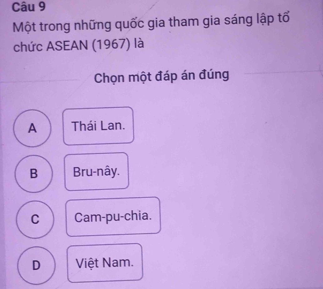 Một trong những quốc gia tham gia sáng lập tổ
chức ASEAN (1967) là
Chọn một đáp án đúng
A Thái Lan.
B Bru-nây.
C Cam-pu-chia.
D Việt Nam.