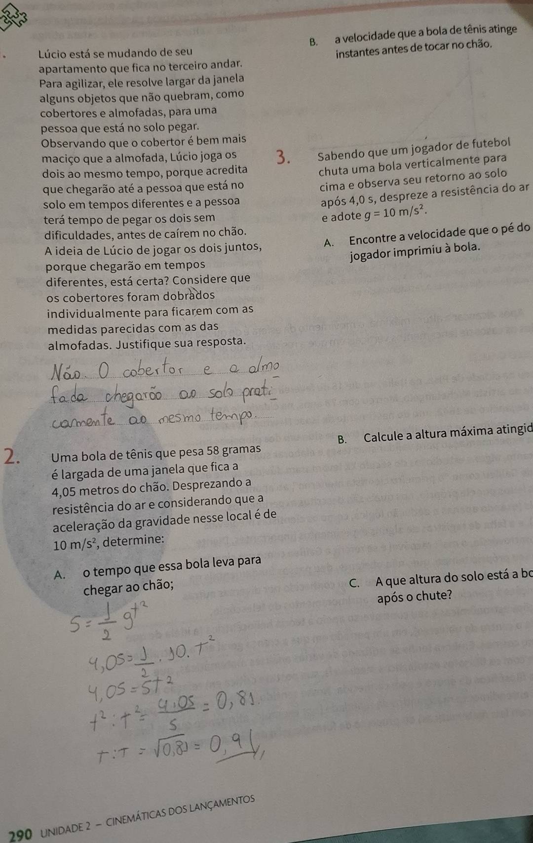 B. a velocidade que a bola de tênis atinge
Lúcio está se mudando de seu
instantes antes de tocar no chão.
apartamento que fica no terceiro andar.
Para agilizar, ele resolve largar da janela
alguns objetos que não quebram, como
cobertores e almofadas, para uma
pessoa que está no solo pegar.
Observando que o cobertor é bem mais
maciço que a almofada, Lúcio joga os 3. Sabendo que um jogador de futebol
dois ao mesmo tempo, porque acredita
chuta uma bola verticalmente para
que chegarão até a pessoa que está no
cima e observa seu retorno ao solo
solo em tempos diferentes e a pessoa
após 4,0 s, despreze a resistência do ar
terá tempo de pegar os dois sem e adote g=10m/s^2.
A. Encontre a velocidade que o pé do
dificuldades, antes de caírem no chão.
A ideia de Lúcio de jogar os dois juntos,
jogador imprimiu à bola.
porque chegarão em tempos
diferentes, está certa? Considere que
os cobertores foram dobrados
individualmente para ficarem com as
medidas parecidas com as das
almofadas. Justifique sua resposta.
_
_
_
2.  Uma bola de tênis que pesa 58 gramas B. Calcule a altura máxima atingid
é largada de uma janela que fica a
4,05 metros do chão. Desprezando a
resistência do ar e considerando que a
aceleração da gravidade nesse local é de
10m/s^2 , determine:
A. o tempo que essa bola leva para
chegar ao chão;
C. A que altura do solo está a bo
após o chute?
290 unidade 2 - cinemáticas dos lançamentos