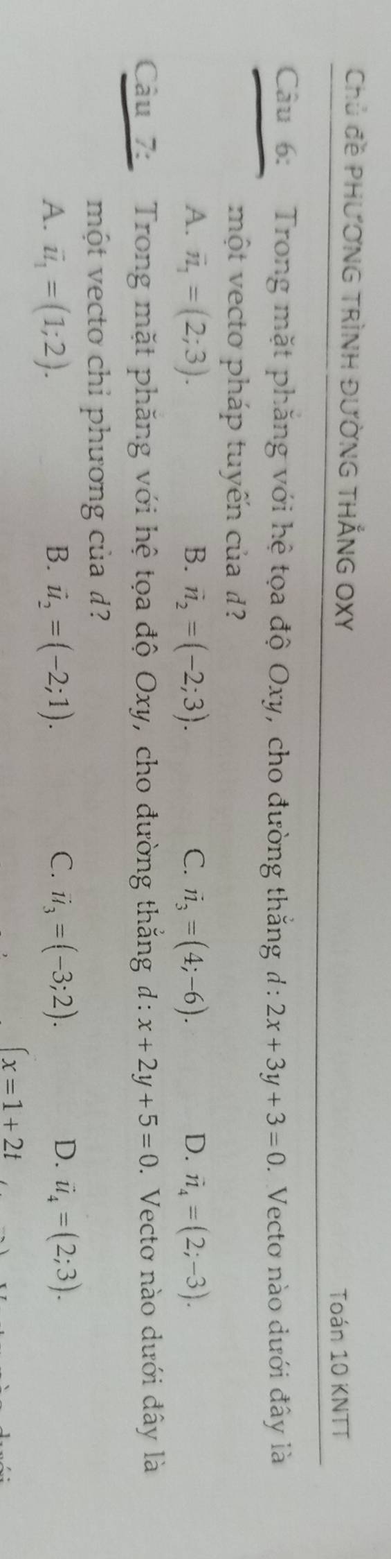 Chủ đề pHƯơNG TRìNH ĐƯờnG tHẳNG OXY
Toán 10 KNTT
Câu 6: Trong mặt phăng với hệ tọa độ Oxy, cho đường thắng d:2x+3y+3=0. Vecto nào dưới đây là
một vecto pháp tuyến của d?
A. vector n_1=(2;3). B. vector n_2=(-2;3). C. vector n_3=(4;-6). D. vector n_4=(2;-3). 
Câu 7: Trong mặt phăng với hệ tọa độ Oxy, cho đường thắng d: x+2y+5=0. Vectơ nào dưới đây là
một vecto chỉ phương của đ?
D.
A. vector u_1=(1;2). B. vector u_2=(-2;1). C. ii_3=(-3;2). vector u_4=(2;3).
∈t x=1+2t