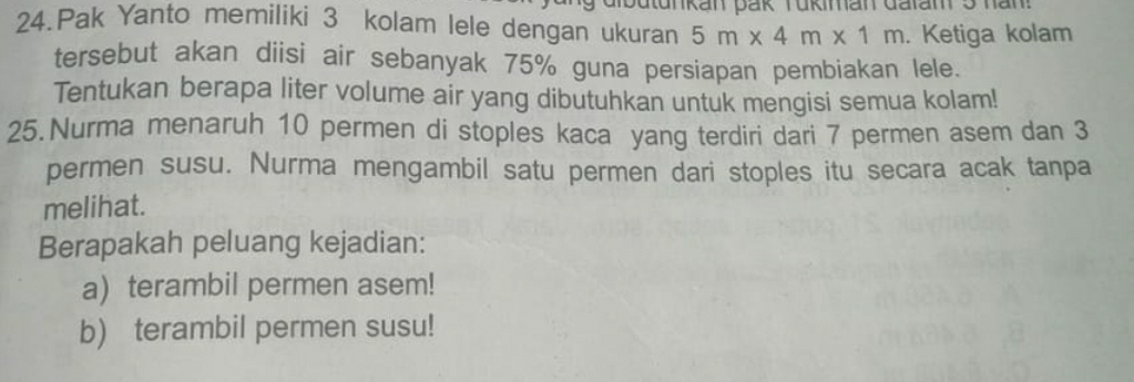 tunkan pak Tükiman dalam5 han 
24.Pak Yanto memiliki 3 kolam lele dengan ukuran 5m* 4m* 1m. Ketiga kolam 
tersebut akan diisi air sebanyak 75% guna persiapan pembiakan lele. 
Tentukan berapa liter volume air yang dibutuhkan untuk mengisi semua kolam! 
25. Nurma menaruh 10 permen di stoples kaca yang terdiri dari 7 permen asem dan 3
permen susu. Nurma mengambil satu permen dari stoples itu secara acak tanpa 
melihat. 
Berapakah peluang kejadian: 
a) terambil permen asem! 
b) terambil permen susu!