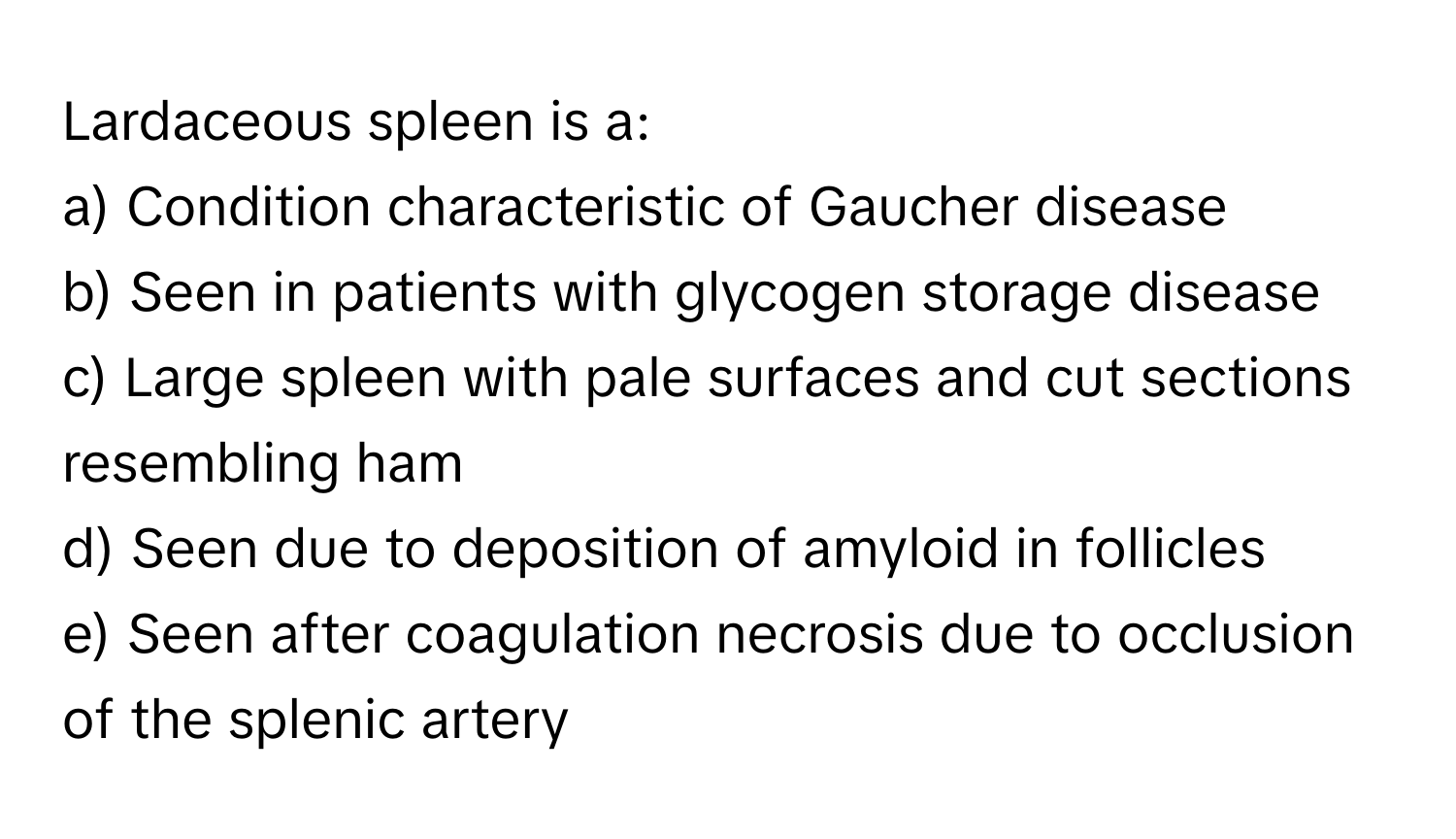 Lardaceous spleen is a:

a) Condition characteristic of Gaucher disease
b) Seen in patients with glycogen storage disease
c) Large spleen with pale surfaces and cut sections resembling ham
d) Seen due to deposition of amyloid in follicles
e) Seen after coagulation necrosis due to occlusion of the splenic artery