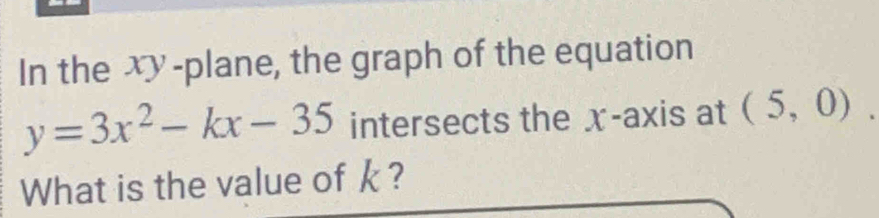 In the xy -plane, the graph of the equation
y=3x^2-kx-35 intersects the x-axis at (5,0). 
What is the value of k ?